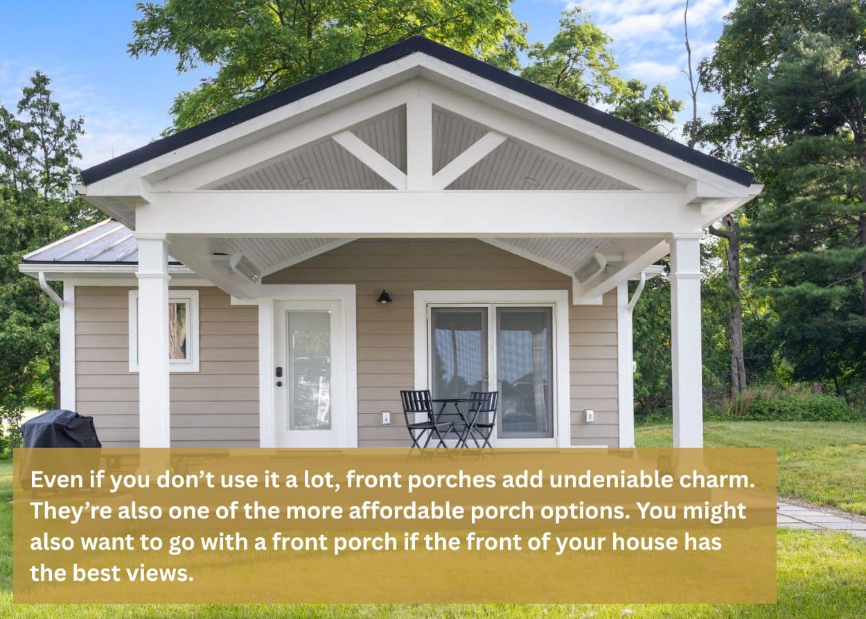 Even if you don’t use it a lot, front porches add undeniable charm. They’re also one of the more affordable porch options. You might also want to go with a front porch if the front of your house has the best views.
