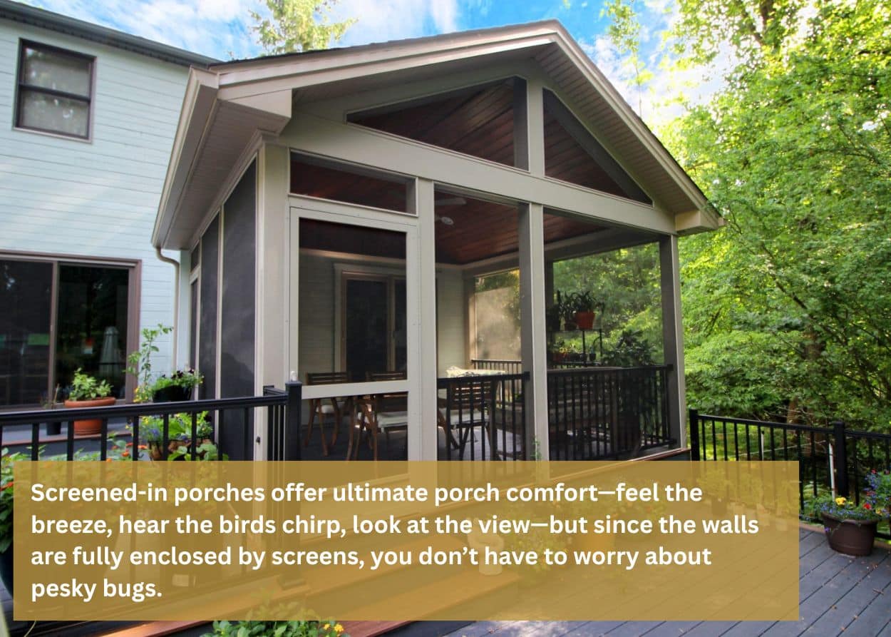 Screened-in porches offer ultimate porch comfort—feel the breeze, hear the birds chirp, look at the view—but since the walls are fully enclosed by screens, you don’t have to worry about pesky bugs.