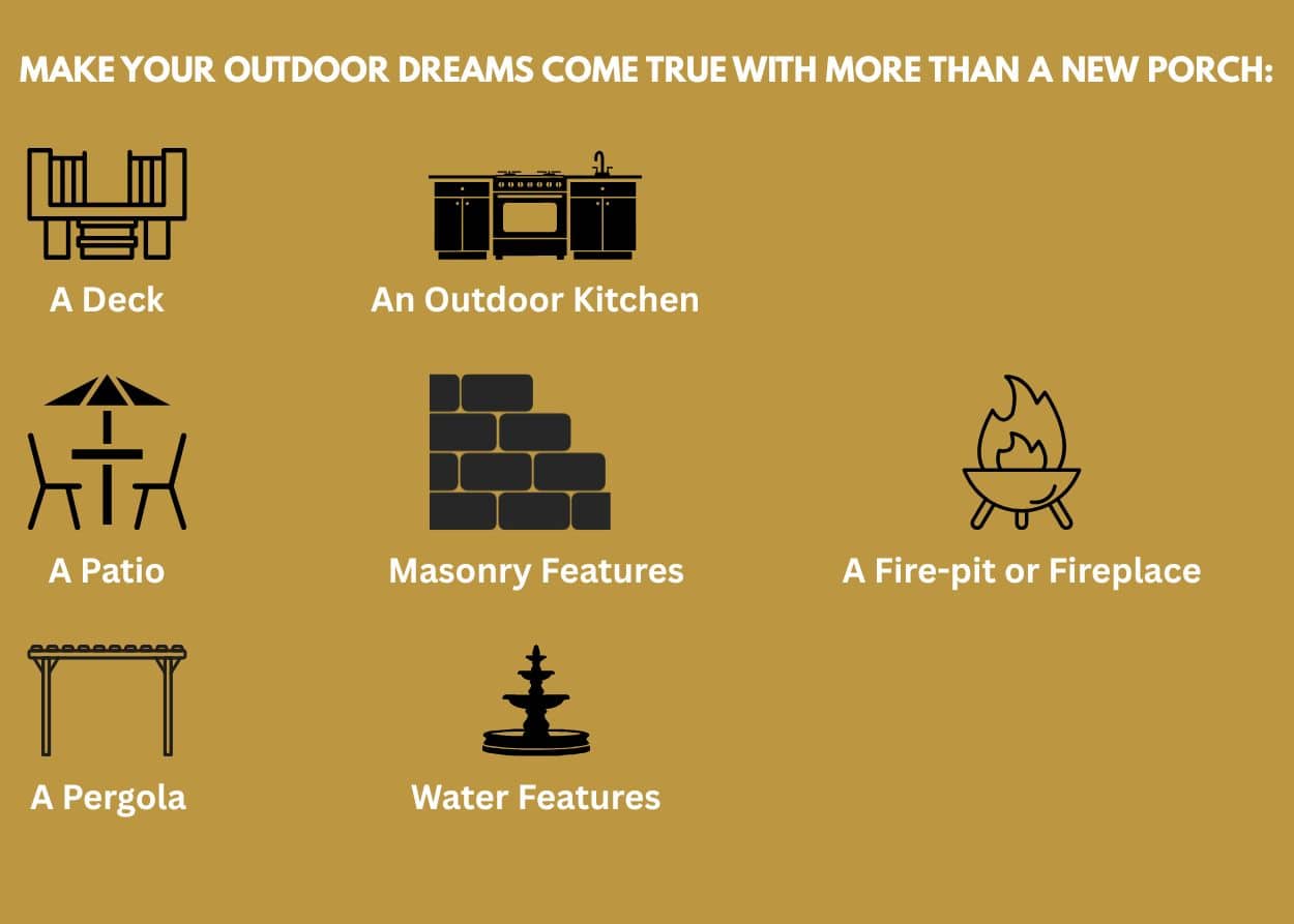 Make Your Outdoor Dreams Come True with More Than A New Porch: - A Deck - A Patio - A Pergola - An Outdoor Kitchen - Masonry Features - Water Features - A Fire-pit or Fireplace